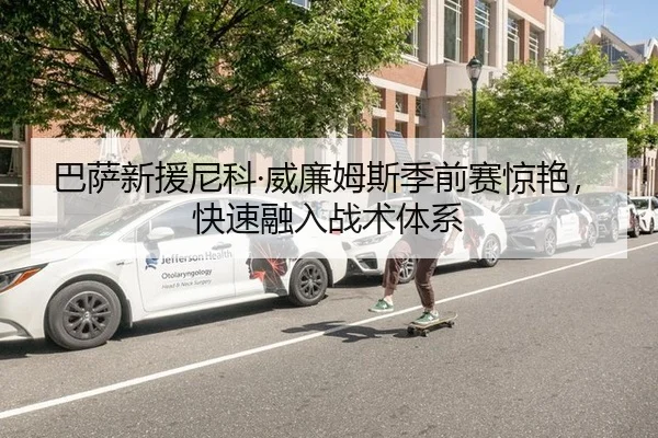 巴萨新援尼科·威廉姆斯季前赛惊艳，快速融入战术体系